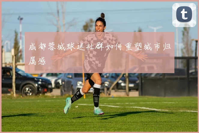 成都蓉城球迷社群如何重塑城市归属感