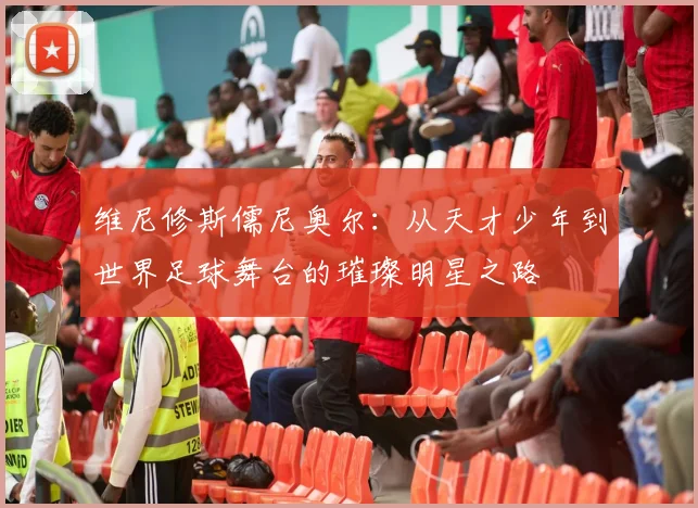 维尼修斯儒尼奥尔：从天才少年到世界足球舞台的璀璨明星之路