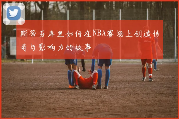 斯蒂芬库里如何在NBA赛场上创造传奇与影响力的故事