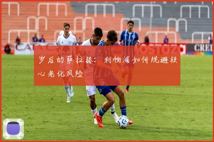 岁后的萨拉赫：利物浦如何规避核心老化风险