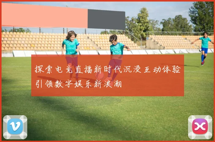 探索电竞直播新时代沉浸互动体验引领数字娱乐新浪潮