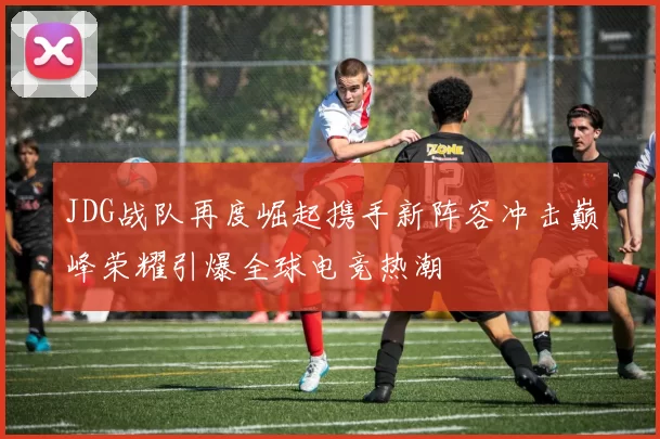 JDG战队再度崛起携手新阵容冲击巅峰荣耀引爆全球电竞热潮