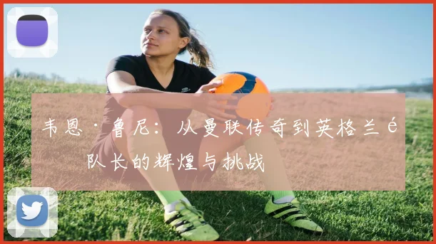 韦恩·鲁尼：从曼联传奇到英格兰队队长的辉煌与挑战