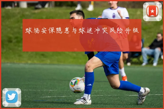 球场安保隐患与球迷冲突风险升级
