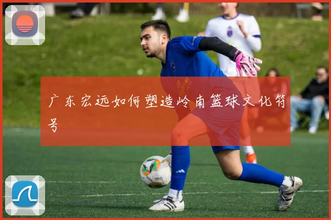 广东宏远如何塑造岭南篮球文化符号