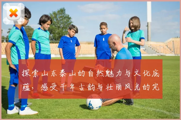 探索山东泰山的自然魅力与文化底蕴，感受千年古韵与壮丽风光的完美结合