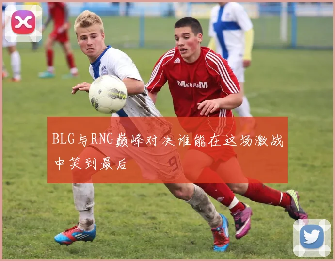 BLG与RNG巅峰对决谁能在这场激战中笑到最后