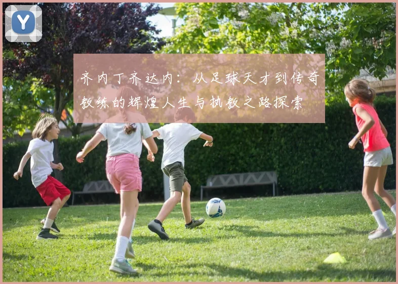 齐内丁齐达内：从足球天才到传奇教练的辉煌人生与执教之路探索