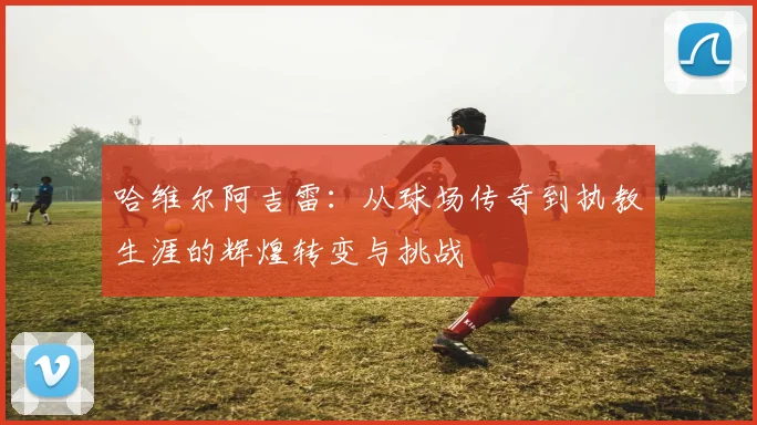 哈维尔阿吉雷：从球场传奇到执教生涯的辉煌转变与挑战