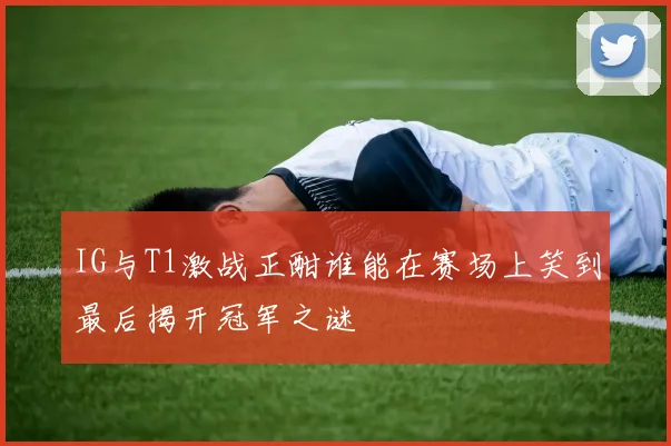 IG与T1激战正酣谁能在赛场上笑到最后揭开冠军之谜