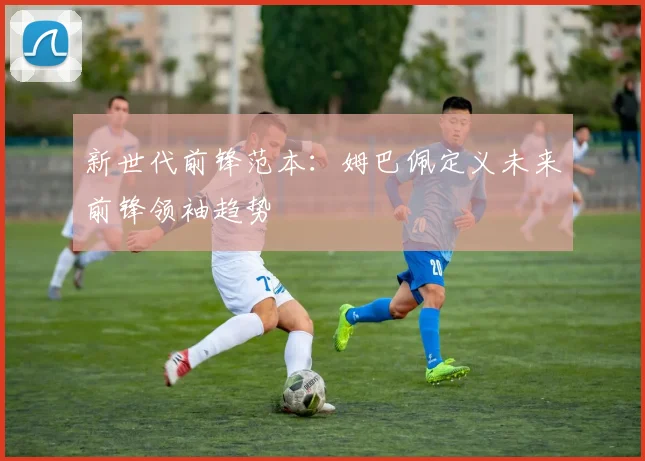 新世代前锋范本：姆巴佩定义未来前锋领袖趋势