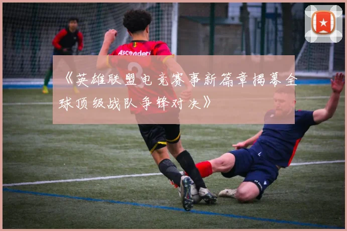 《英雄联盟电竞赛事新篇章揭幕全球顶级战队争锋对决》
